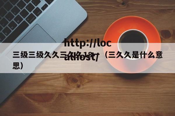 三级三级久久三久久18一（三久久是什么意思）